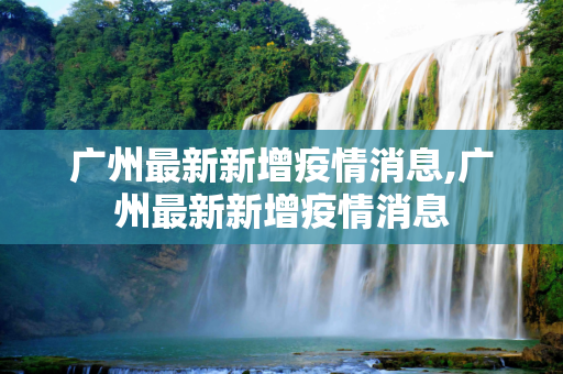 广州最新新增疫情消息,广州最新新增疫情消息
