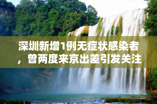 深圳新增1例无症状感染者，曾两度来京出差引发关注,深圳新增1例无症状 曾2次来京出差