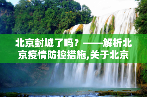 北京封城了吗？——解析北京疫情防控措施,关于北京封城了吗的信息