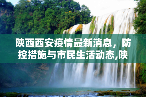 陕西西安疫情最新消息，防控措施与市民生活动态,陕西西安疫情最新消息