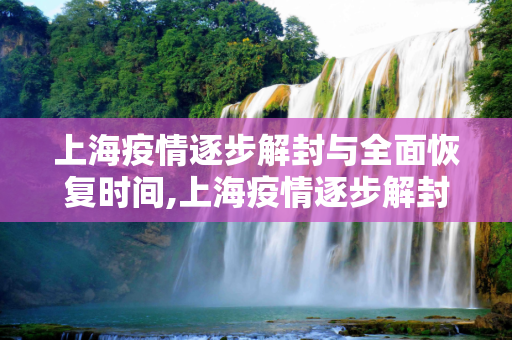 上海疫情逐步解封与全面恢复时间,上海疫情逐步解封与全面恢复时间