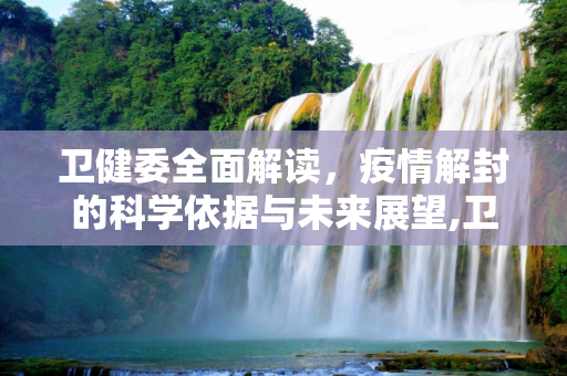 卫健委全面解读，疫情解封的科学依据与未来展望,卫健委全面解读疫情解封