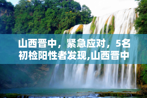 山西晋中，紧急应对，5名初检阳性者发现,山西晋中发现5名初检阳性