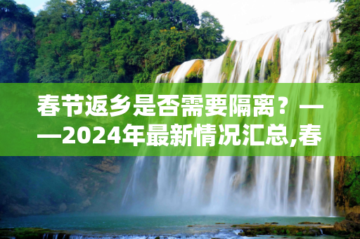 春节返乡是否需要隔离？——2024年最新情况汇总,春节返乡要隔离吗?最新情况汇总