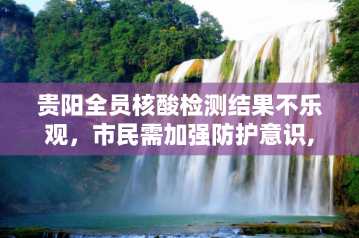 贵阳全员核酸检测结果不乐观，市民需加强防护意识,贵阳全员核酸结果不乐观