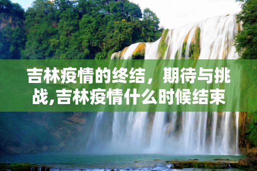 吉林疫情的终结，期待与挑战,吉林疫情什么时候结束