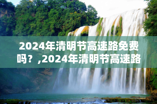 2024年清明节高速路免费吗？,2024年清明节高速路免费吗