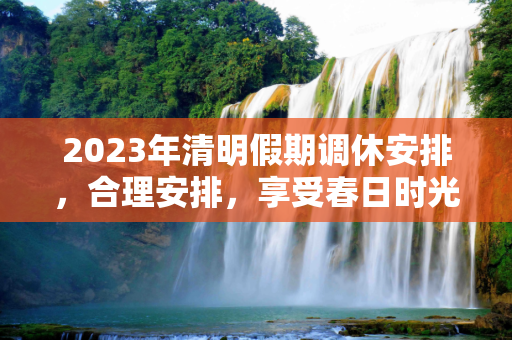 2023年清明假期调休安排，合理安排，享受春日时光,2023年清明假期调休