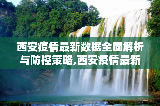 西安疫情最新数据全面解析与防控策略,西安疫情最新数据全面解析与防控策略