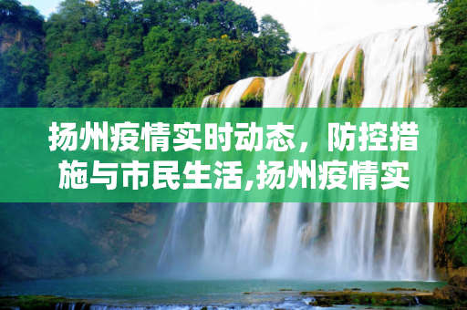 扬州疫情实时动态，防控措施与市民生活,扬州疫情实时动态