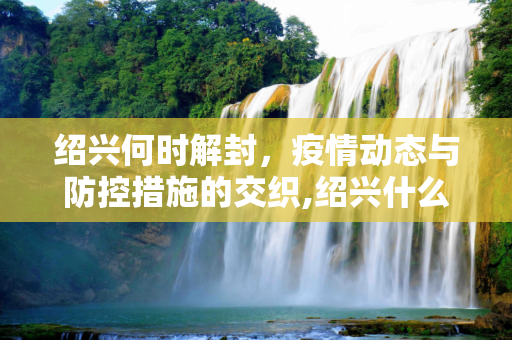 绍兴何时解封，疫情动态与防控措施的交织,绍兴什么时候能解封
