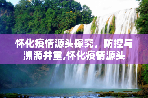 怀化疫情源头探究，防控与溯源并重,怀化疫情源头