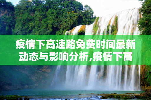 疫情下高速路免费时间最新动态与影响分析,疫情下高速路免费时间最新动态与影响分析