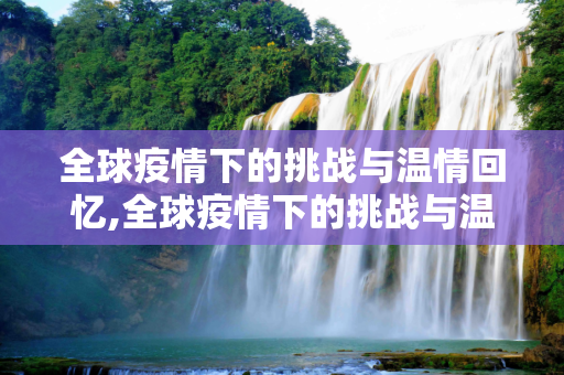 全球疫情下的挑战与温情回忆,全球疫情下的挑战与温情回忆