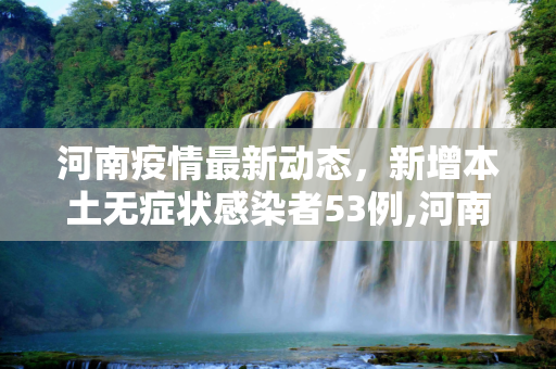 河南疫情最新动态，新增本土无症状感染者53例,河南新增本土无症状53例
