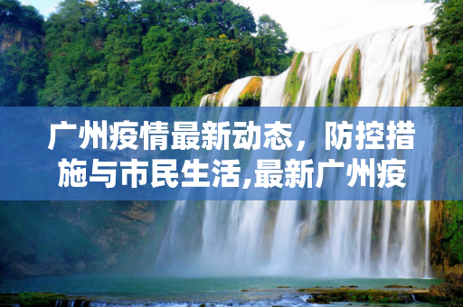 广州疫情最新动态，防控措施与市民生活,最新广州疫情信息