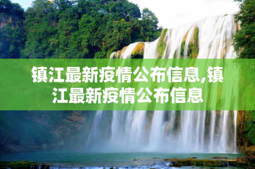 镇江最新疫情公布信息,镇江最新疫情公布信息