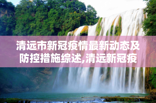 清远市新冠疫情最新动态及防控措施综述,清远新冠疫情最新消息