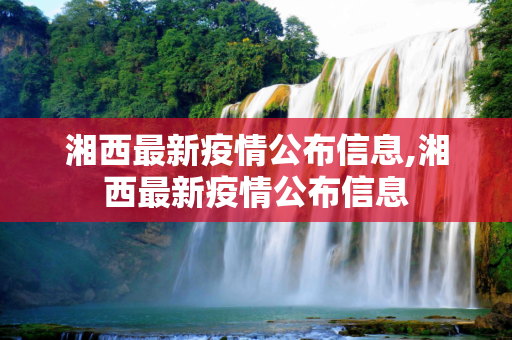 湘西最新疫情公布信息,湘西最新疫情公布信息
