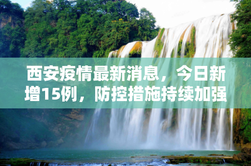 西安疫情最新消息，今日新增15例，防控措施持续加强,西安疫情最新消息今天新增了15例的简单介绍