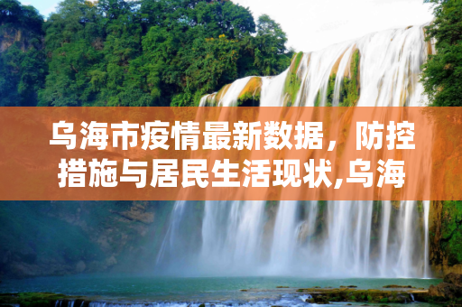 乌海市疫情最新数据，防控措施与居民生活现状,乌海市疫情最新数据