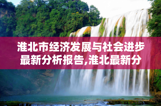 淮北市经济发展与社会进步最新分析报告,淮北最新分析报告