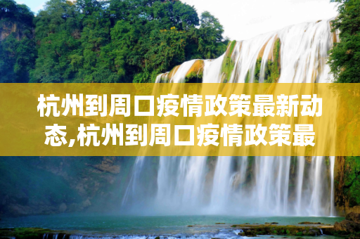杭州到周口疫情政策最新动态,杭州到周口疫情政策最新