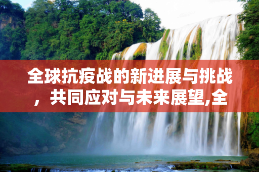 全球抗疫战的新进展与挑战，共同应对与未来展望,全球抗疫战新进展与挑战