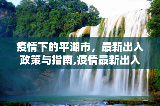 疫情下的平湖市，最新出入政策与指南,疫情最新出入平湖市