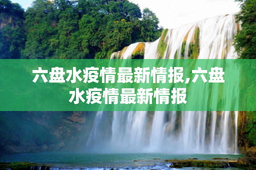 六盘水疫情最新情报,六盘水疫情最新情报