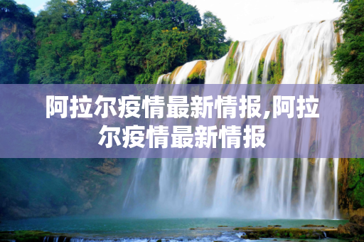 阿拉尔疫情最新情报,阿拉尔疫情最新情报