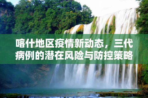 喀什地区疫情新动态，三代病例的潜在风险与防控策略,喀什或现三代病例
