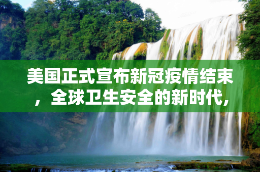美国正式宣布新冠疫情结束，全球卫生安全的新时代,美国正式宣布新冠疫情结束