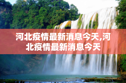 河北疫情最新消息今天,河北疫情最新消息今天