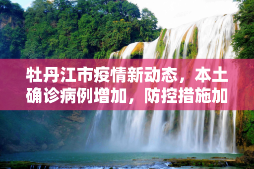 牡丹江市疫情新动态，本土确诊病例增加，防控措施加强,牡丹江新增本土确诊