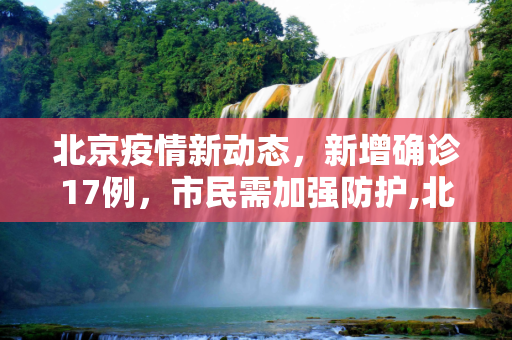 北京疫情新动态，新增确诊17例，市民需加强防护,北京新增确诊17例