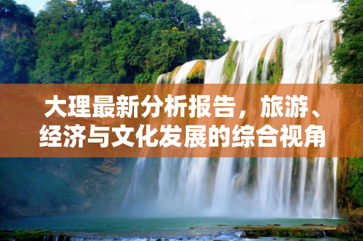 大理最新分析报告，旅游、经济与文化发展的综合视角,大理最新分析报告