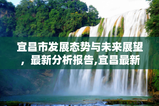 宜昌市发展态势与未来展望，最新分析报告,宜昌最新分析报告