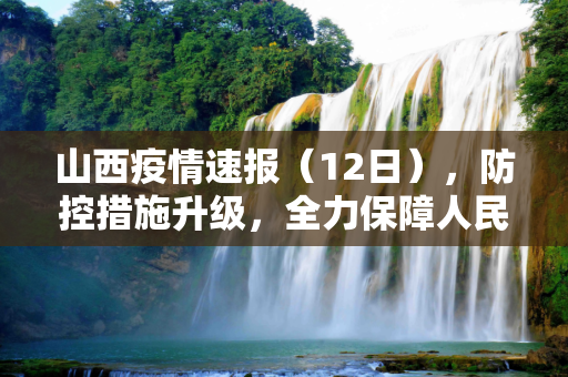 山西疫情速报（12日），防控措施升级，全力保障人民健康,12日山西疫情速报