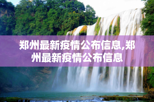 郑州最新疫情公布信息,郑州最新疫情公布信息