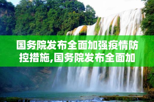 国务院发布全面加强疫情防控措施,国务院发布全面加强疫情防控措施