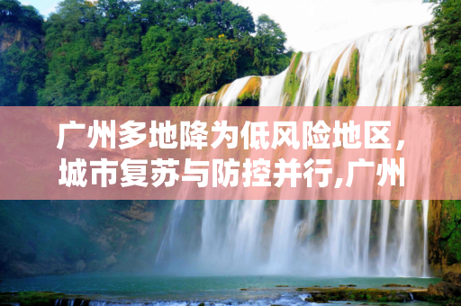 广州多地降为低风险地区，城市复苏与防控并行,广州多地降为低风险地区