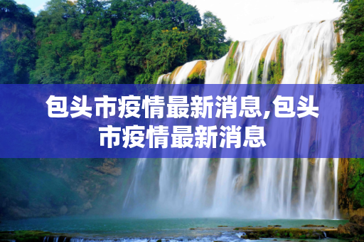 包头市疫情最新消息,包头市疫情最新消息