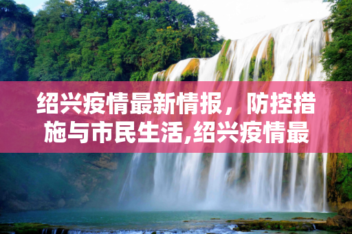 绍兴疫情最新情报，防控措施与市民生活,绍兴疫情最新情报