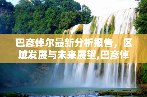 巴彦倬尔最新分析报告，区域发展与未来展望,巴彦倬尔最新分析报告