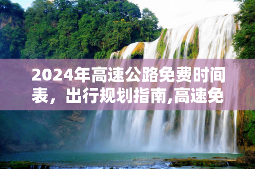 2024年高速公路免费时间表，出行规划指南,高速免费时间2024时间表