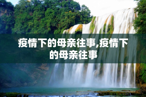 疫情下的母亲往事,疫情下的母亲往事