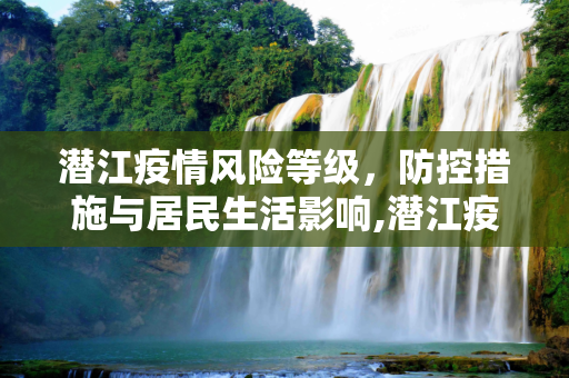 潜江疫情风险等级，防控措施与居民生活影响,潜江疫情风险等级