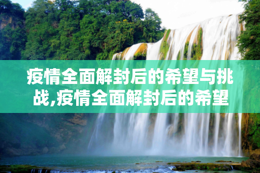 疫情全面解封后的希望与挑战,疫情全面解封后的希望与挑战
