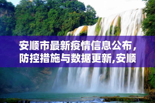安顺市最新疫情信息公布，防控措施与数据更新,安顺最新疫情公布信息